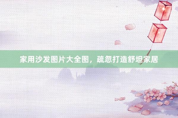 家用沙发图片大全图，疏忽打造舒坦家居